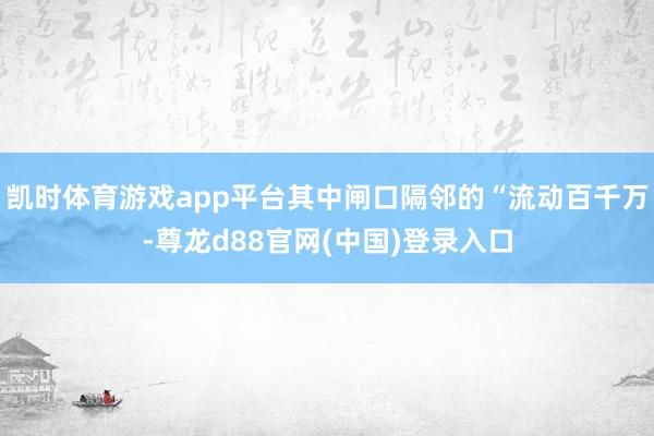 凯时体育游戏app平台其中闸口隔邻的“流动百千万-尊龙d88官网(中国)登录入口