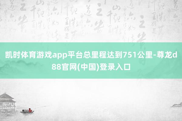 凯时体育游戏app平台总里程达到751公里-尊龙d88官网(中国)登录入口