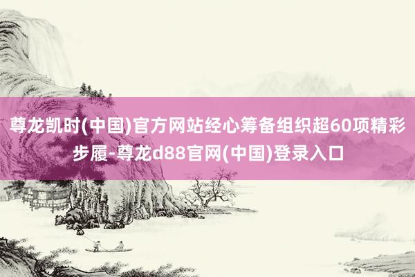 尊龙凯时(中国)官方网站经心筹备组织超60项精彩步履-尊龙d88官网(中国)登录入口