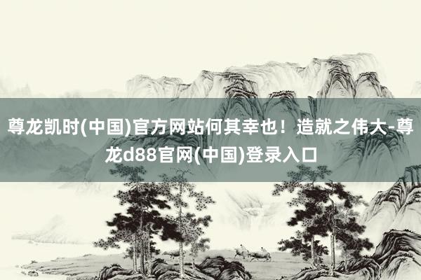 尊龙凯时(中国)官方网站何其幸也！造就之伟大-尊龙d88官网(中国)登录入口