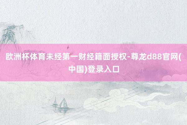 欧洲杯体育未经第一财经籍面授权-尊龙d88官网(中国)登录入口