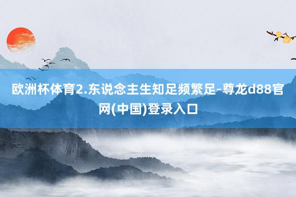 欧洲杯体育2.东说念主生知足频繁足-尊龙d88官网(中国)登录入口