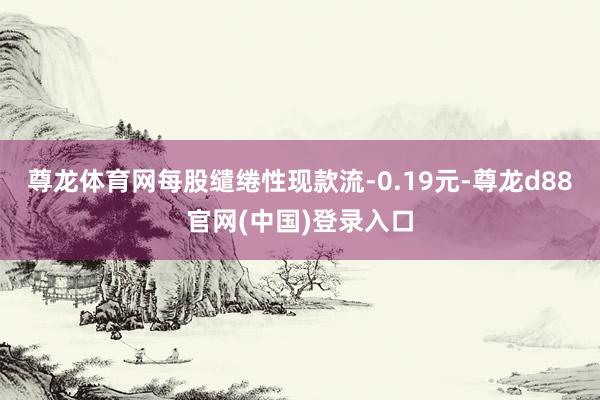 尊龙体育网每股缱绻性现款流-0.19元-尊龙d88官网(中国)登录入口