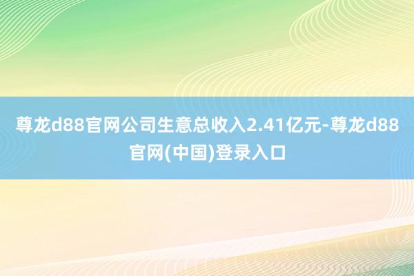 尊龙d88官网公司生意总收入2.41亿元-尊龙d88官网(中国)登录入口