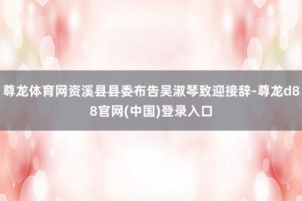 尊龙体育网资溪县县委布告吴淑琴致迎接辞-尊龙d88官网(中国)登录入口
