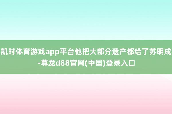 凯时体育游戏app平台他把大部分遗产都给了苏明成-尊龙d88官网(中国)登录入口