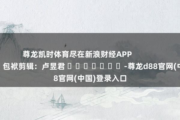 尊龙凯时体育尽在新浪财经APP            						包袱剪辑：卢昱君 							-尊龙d88官网(中国)登录入口