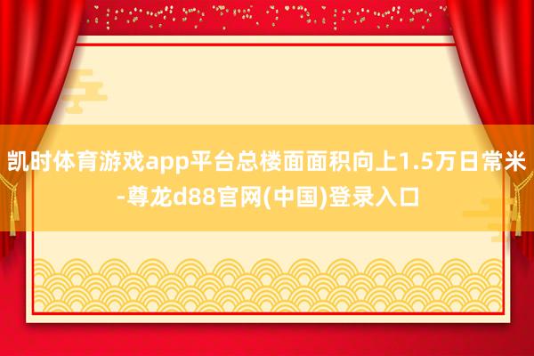 凯时体育游戏app平台总楼面面积向上1.5万日常米-尊龙d88官网(中国)登录入口