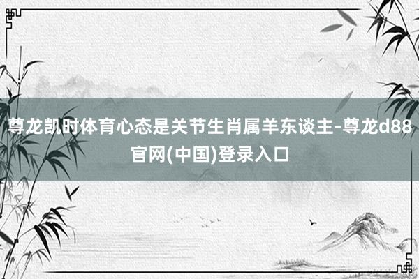 尊龙凯时体育心态是关节生肖属羊东谈主-尊龙d88官网(中国)登录入口