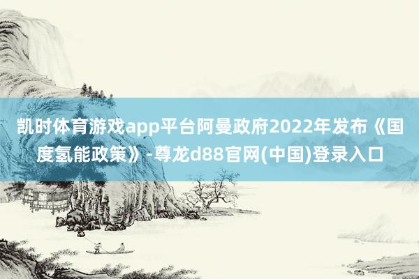 凯时体育游戏app平台阿曼政府2022年发布《国度氢能政策》-尊龙d88官网(中国)登录入口