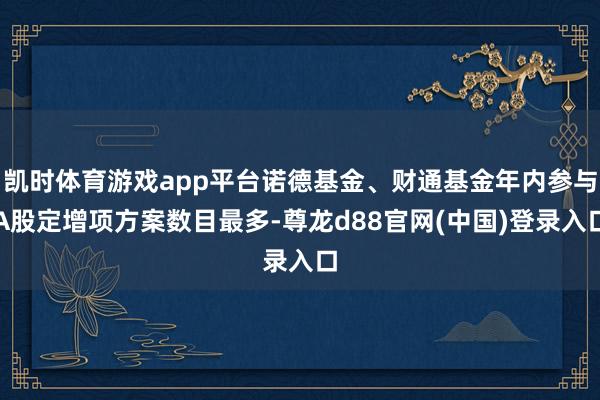 凯时体育游戏app平台诺德基金、财通基金年内参与A股定增项方案数目最多-尊龙d88官网(中国)登录入口