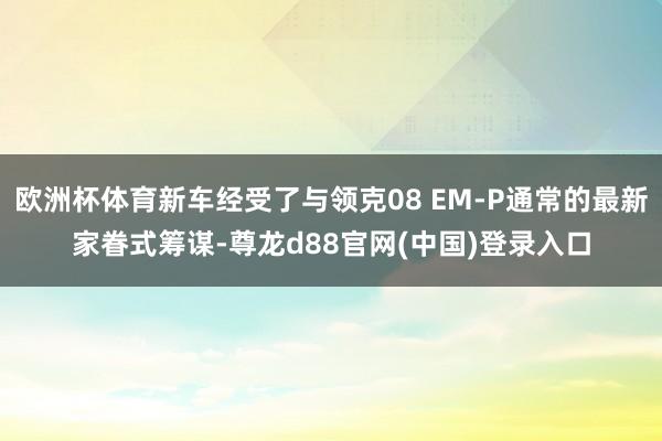 欧洲杯体育新车经受了与领克08 EM-P通常的最新家眷式筹谋-尊龙d88官网(中国)登录入口