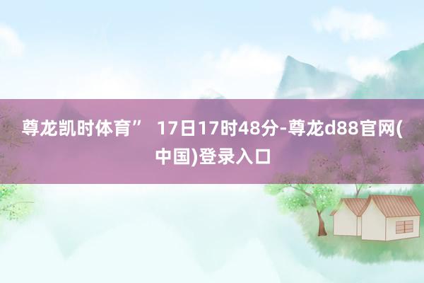 尊龙凯时体育”  17日17时48分-尊龙d88官网(中国)登录入口