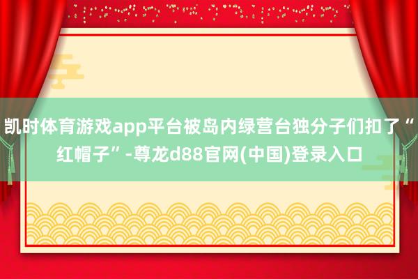 凯时体育游戏app平台被岛内绿营台独分子们扣了“红帽子”-尊龙d88官网(中国)登录入口