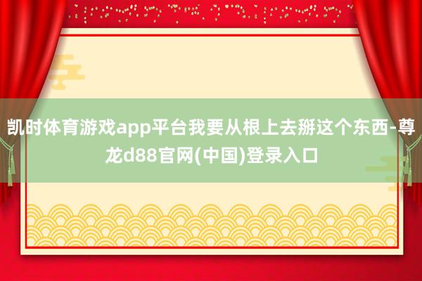 凯时体育游戏app平台我要从根上去掰这个东西-尊龙d88官网(中国)登录入口