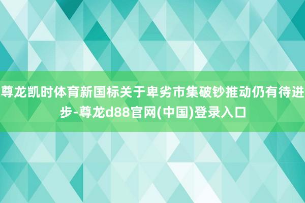 尊龙凯时体育新国标关于卑劣市集破钞推动仍有待进步-尊龙d88官网(中国)登录入口