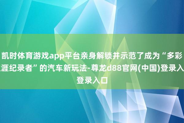 凯时体育游戏app平台亲身解锁并示范了成为“多彩生涯纪录者”的汽车新玩法-尊龙d88官网(中国)登录入口