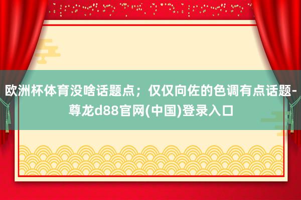 欧洲杯体育没啥话题点;仅仅向佐的色调有点话题-尊龙d88官网(中国)登录入口