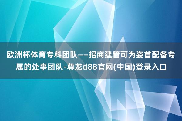 欧洲杯体育  专科团队——招商建管可为姿首配备专属的处事团队-尊龙d88官网(中国)登录入口
