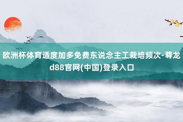 欧洲杯体育适度加多免费东说念主工栽培频次-尊龙d88官网(中国)登录入口