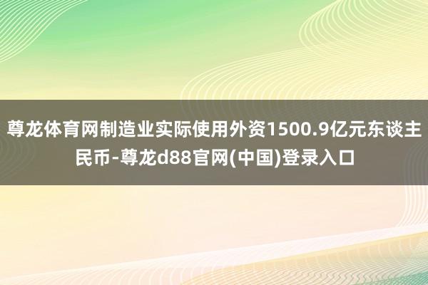 尊龙体育网制造业实际使用外资1500.9亿元东谈主民币-尊龙d88官网(中国)登录入口