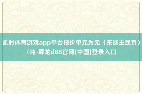 凯时体育游戏app平台报价单元为元(东谈主民币)/吨-尊龙d88官网(中国)登录入口