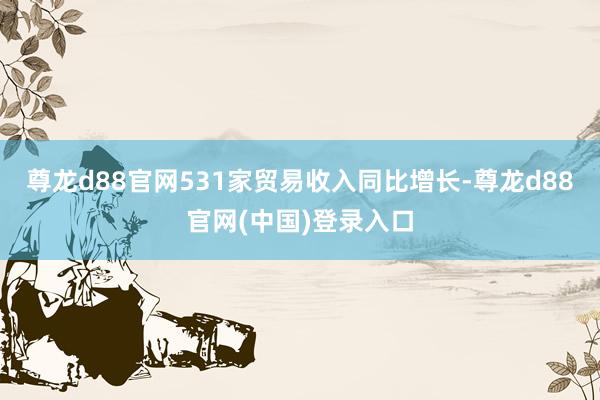 尊龙d88官网531家贸易收入同比增长-尊龙d88官网(中国)登录入口