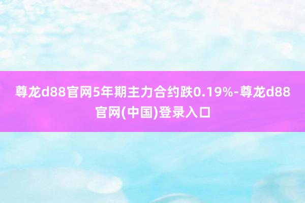 尊龙d88官网5年期主力合约跌0.19%-尊龙d88官网(中国)登录入口