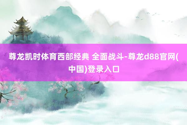 尊龙凯时体育西部经典 全面战斗-尊龙d88官网(中国)登录入口