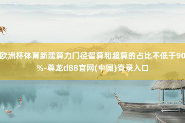 欧洲杯体育新建算力门径智算和超算的占比不低于90%-尊龙d88官网(中国)登录入口