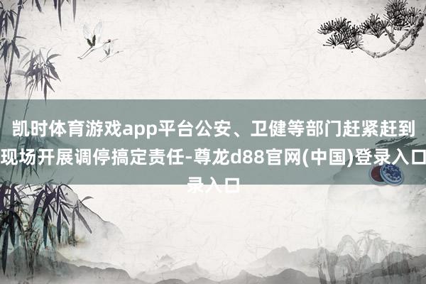 凯时体育游戏app平台公安、卫健等部门赶紧赶到现场开展调停搞定责任-尊龙d88官网(中国)登录入口