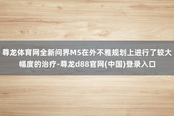 尊龙体育网全新问界M5在外不雅规划上进行了较大幅度的治疗-尊龙d88官网(中国)登录入口