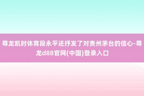 尊龙凯时体育段永平还抒发了对贵州茅台的信心-尊龙d88官网(中国)登录入口