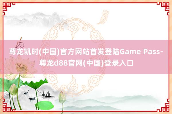尊龙凯时(中国)官方网站首发登陆Game Pass-尊龙d88官网(中国)登录入口