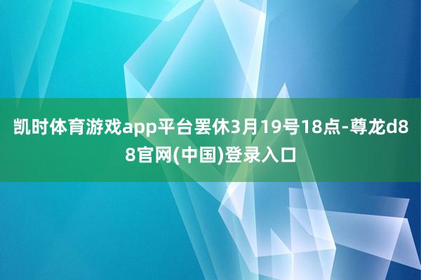 凯时体育游戏app平台罢休3月19号18点-尊龙d88官网(中国)登录入口
