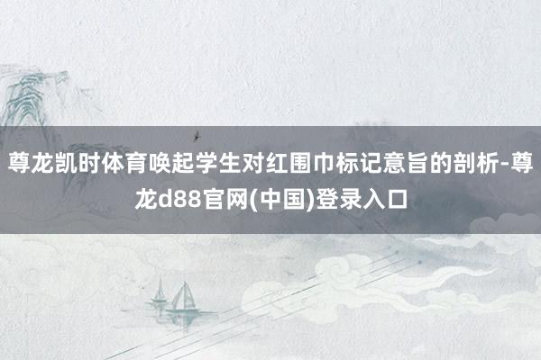 尊龙凯时体育唤起学生对红围巾标记意旨的剖析-尊龙d88官网(中国)登录入口