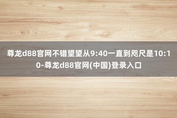 尊龙d88官网不错望望从9:40一直到咫尺是10:10-尊龙d88官网(中国)登录入口
