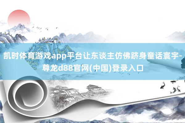 凯时体育游戏app平台让东谈主仿佛跻身童话寰宇-尊龙d88官网(中国)登录入口