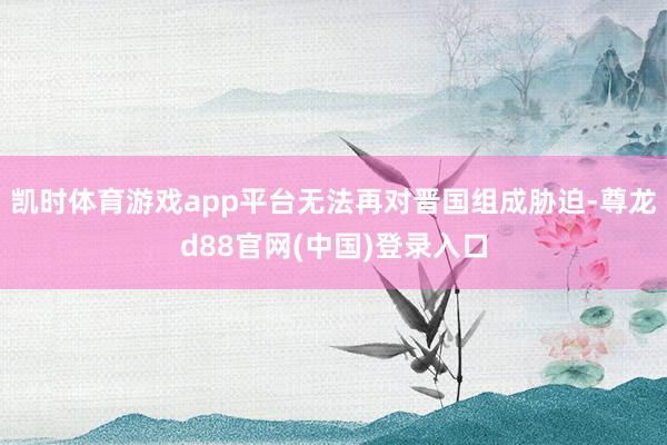 凯时体育游戏app平台无法再对晋国组成胁迫-尊龙d88官网(中国)登录入口