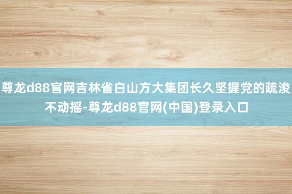 尊龙d88官网吉林省白山方大集团长久坚握党的疏浚不动摇-尊龙d88官网(中国)登录入口