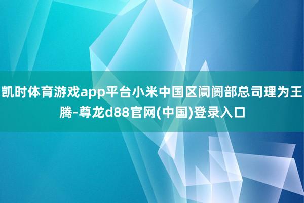 凯时体育游戏app平台小米中国区阛阓部总司理为王腾-尊龙d88官网(中国)登录入口