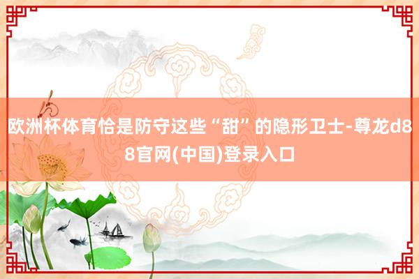 欧洲杯体育恰是防守这些“甜”的隐形卫士-尊龙d88官网(中国)登录入口