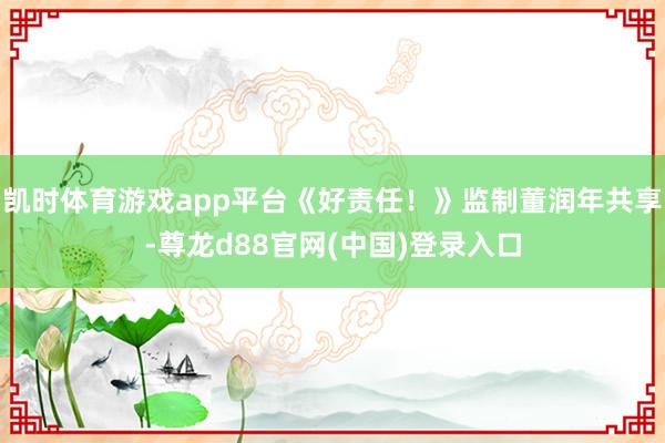 凯时体育游戏app平台《好责任！》监制董润年共享-尊龙d88官网(中国)登录入口