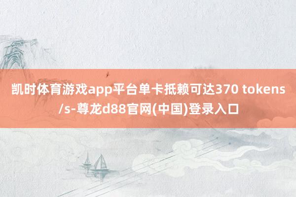凯时体育游戏app平台单卡抵赖可达370 tokens/s-尊龙d88官网(中国)登录入口