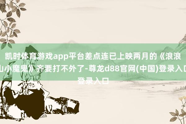 凯时体育游戏app平台差点连已上映两月的《浪浪山小魔鬼》齐要打不外了-尊龙d88官网(中国)登录入口