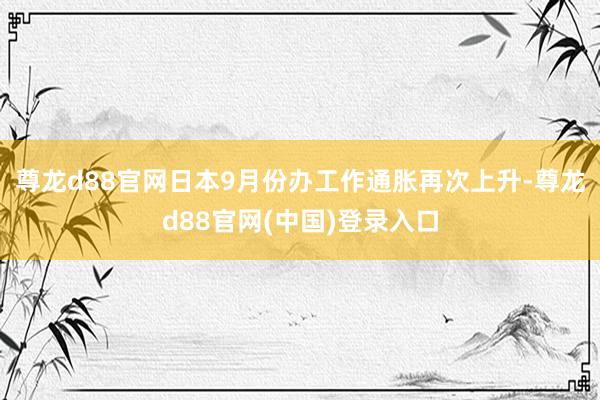 尊龙d88官网日本9月份办工作通胀再次上升-尊龙d88官网(中国)登录入口