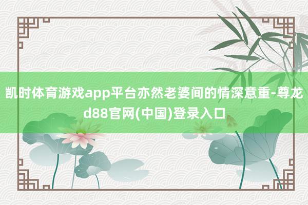 凯时体育游戏app平台亦然老婆间的情深意重-尊龙d88官网(中国)登录入口