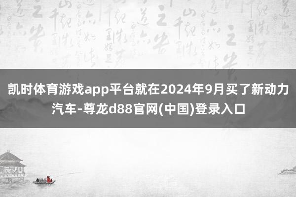 凯时体育游戏app平台就在2024年9月买了新动力汽车-尊龙d88官网(中国)登录入口