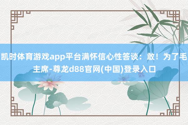 凯时体育游戏app平台满怀信心性答谈:敢!为了毛主席-尊龙d88官网(中国)登录入口