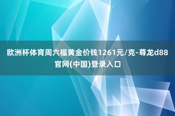 欧洲杯体育周六福黄金价钱1261元/克-尊龙d88官网(中国)登录入口